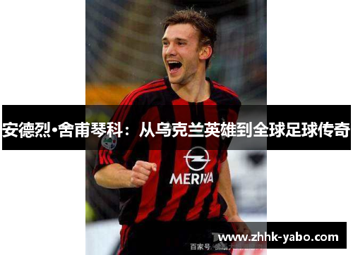 安德烈·舍甫琴科：从乌克兰英雄到全球足球传奇